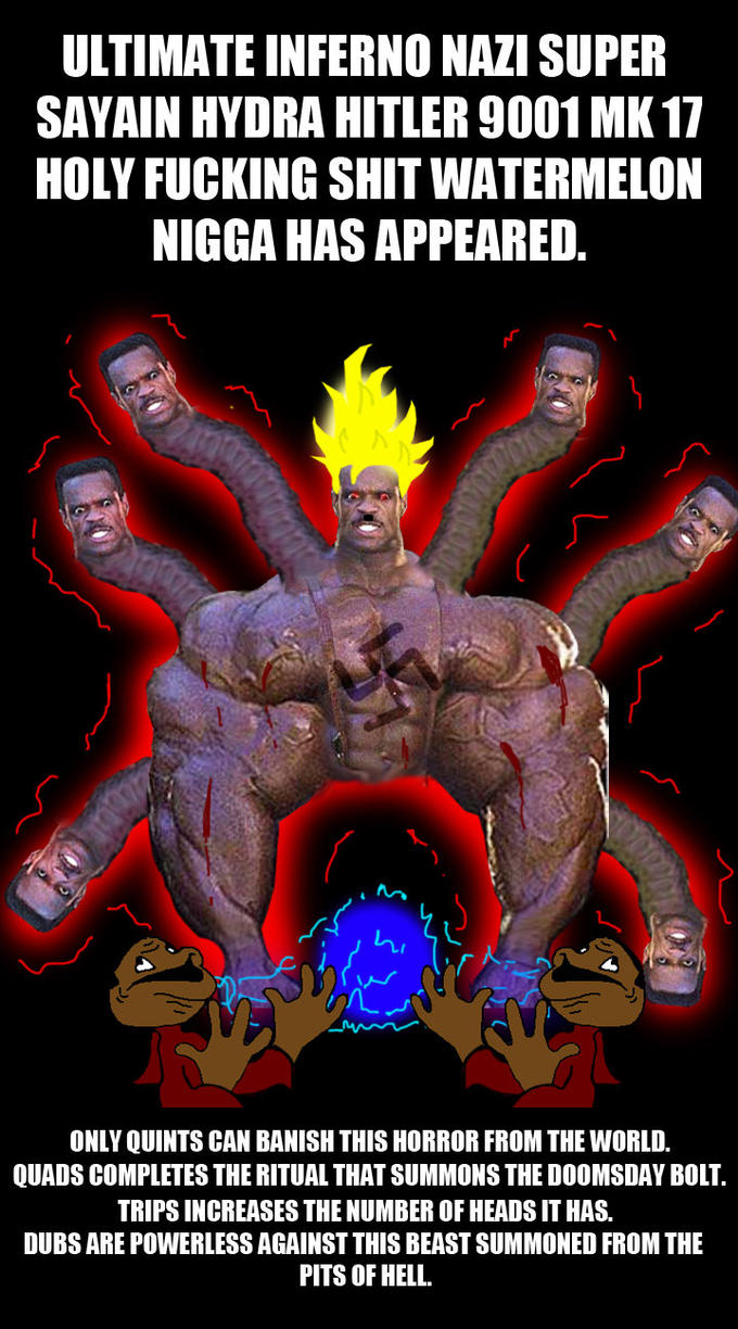 ULTIMATE INFERNO NAZI SUPER SAYAIN HYDRA HITLER 9001 MK 17 HOLY F------ S--- WATERMELON N---- HAS APPEARED. hi ONLY QUINTS CAN BANISH THIS HORROR FROM THE WORLD. QUADS COMPLETES THE RITUAL THAT SUMMONS THE DOOMSDAY BOLT. TRIPS INCREASES THE NUMBER OF HEADS IT HAS. DUBS ARE POWERLESS AGAINST THIS BEAST SUMMONED FROM THE PITS OF HELL.