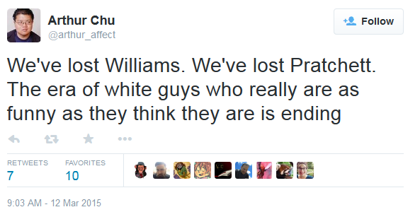 Arthur Chu @arthur_affect Follow We've lost Williams, We've lost Pratchett The era of white guys who really are as funny as they think they are is ending わ ★ RETWEETS FAVORITES 7 10 9:03 AM-12 Mar 2015