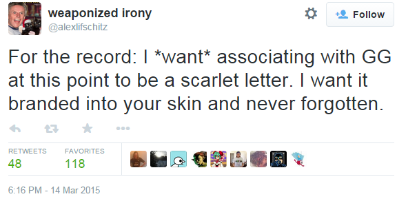 weaponized irony @alexlifschitz For the record: I *want* associating with GG at this point to be a scarlet letter. I want it branded into your skin and never forgotten. わt ★ ..。 RETWEETS FAVORITES 6:16 PM-14 Mar 2015