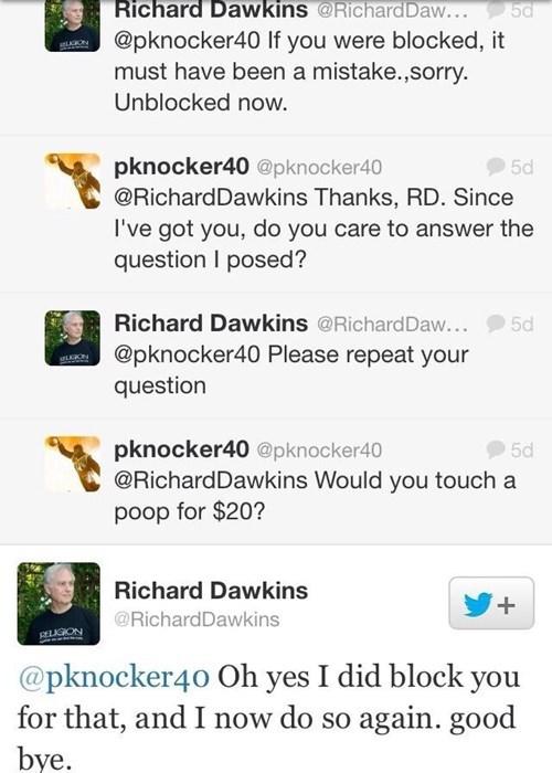 Richard Dawkins @RIChardDaw.. @pknocker40 If you were blocked, it must have been a mistake.,sorry Unblocked now. pknocker40 @pknocker40 @RichardDawkins Thanks, RD. Since l've got you, do you care to answer the question I posed? 5d Richard Dawkins @RichardDaw... 5d @pknocker40 Please repeat your question pknocker40 @pknocker40 @RichardDawkins Would you touch a poop for $20? 5d Richard Dawkins @RichardDawkins @pknocker40 Oh yes I did block you for that, and I now do so again. good bye.