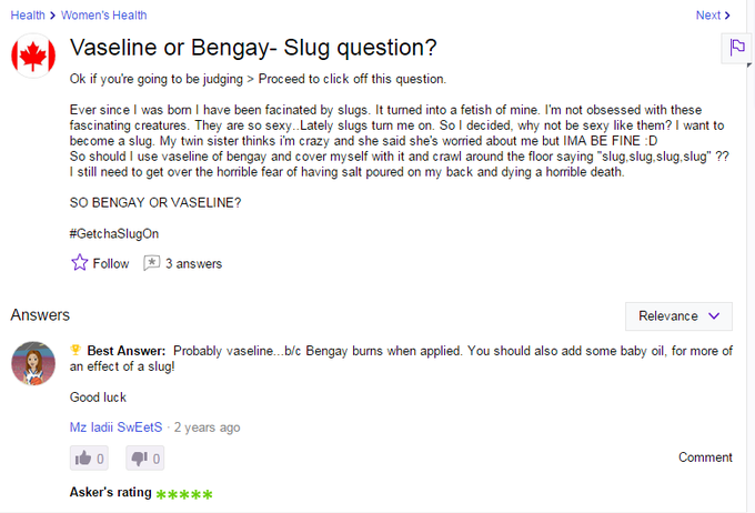 Health > Women's Health Next> Vaseline or Bengay- Slug question? Ok if you're going to be judging> Proceed to click off this question. Ever since l was born I have been facinated by slugs. It turned into a fetish of mine. I'm not obsessed with these fascinating creatures. They are so sexy..Lately slugs turn me on. So I decided, why not be sexy like them? want to become a slug. My twin sister thinks im crazy and she said she's worried about me but IMA BE FINE D So should I use vaseline of bengay and cover myself with it and crawl around the floor saying "slug.slug,slug,slug" ?? l still need to get over the horrible fear of having salt poured on my back and dying a horrible death. SO BENGAY OR VASELINE? #Getc has lugOn ☆ Follow 3 answers Answers Relevance Best Answer: Probably vaseline. .bic Bengay burns when applied. You should also add some baby oil, for more of an effect of a slug! Good luck Mz ladii SwEetS 2 years ago Comment Asker's rating