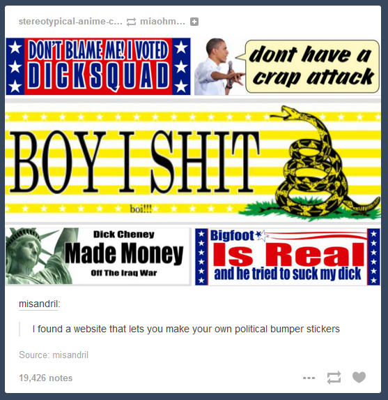 stereotypical-anime-C miaohm...。 dont have a crap attack DONET BLAMEMELVOTED BOYESH D--- Cheney Bigfoot Made Money s Rea and he tried to suck my d--- O11 The Irag War I found a website that lets you make your own political bumper stickers Source: misandril 19.426 notes