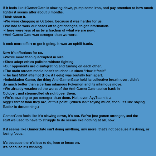 If it feels like #GamerGate is slowing down, pump some iron, and pay attention to how much lighter it seems after about 8 months. Think about it. >We were chugging in October, because it was harder for us. >We had to work our asses off to get changes, to get information. >There were less of us by a fraction of what we are now >Anti-GamerGate was stronger than we were. It took more effort to get it going. It was an uphill battle. Now it's effortless for us. >We've more than quadrupled in size. >Sites adopt ethics policies without fighting Our opponents are disintigrating and turning on each other The main stream media hasn't touched us since "How it feels >The last MSM attempt (How it Feels) was brutally torn apart. Intimidation Game, the thing Anti-GamerGate held its collective breath over, didn't do much better than a certain infamous Pokemon and its infamous move >We already weathered the worst of the Anti-GamerGate tactics back in October, and steamrolled straight over them. >We're starting to get stronger than them. Hell, even AyyTeam is a bigger threat than they are, at this point. (Which isn't saying much, tbqh. It's like saying Raditz is threatening.) GamerGate feels like it's slowing down, it's not. We've just gotten stronger, and the stuff we used to have to struggle to do seems like nothing at all, now If it seems like GamerGate isn't doing anything, any more, that's not because it's dying, or losing focus. It's because there's less to do, less to focus on. It's because it's winning.