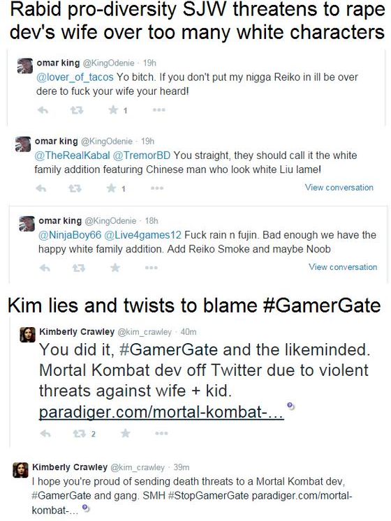 Rabid pro-diversity SJW threatens to r--- dev's wife over too many white characters omar king @KingOdenie 19h @lover_of tacos Yo bitch. If you don't put my n---- Reiko in ill be over dere to f--- your wife your heard! omar king @KingOdenie 19h @TheRealKabal @TremorBD You straight, they should call it the white family addition featuring Chinese man who look white Liu lame! View conversation omar king @KingOdenie 18h ②NinjaBoy66 @Live4games12 F--- rain n fujin. Bad enough we have the happy white family addition. Add Reiko Smoke and maybe Noob わ ☆ View conversation Kim lies and twists to blame #GamerGate 圏 Kimberly Crawley @kim crawley 40m You did it, #GamerGate and the likeminded. Mortal Kombat dev off Twitter due to violent threats against wife kid aradiger.com/mortal-kombat- 阆 Kimberly Crawley @kim_crawley 39nm I hope you're proud of sending death threats to a Mortal Kombat dev, #GamerGate and gang. SMH #StopGamerGate paradiger. com/mortal- kombat.