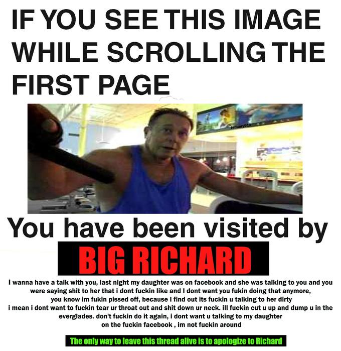 IF YOU SEE THIS IMAGE WHILE SCROLLING THE FIRST PAGE anuary9 You have been visited by BIG RICHARD I wanna have a talk with you, last night my daughter was on facebook and she was talking to you and you were saying s--- to her that i dont f----- like and I dont want you fukin doing that anymore you know im fukin p----- off, because I find out its f----- u talking to her dirty i mean i dont want to f----- tear ur throat out and s--- down ur neck.ill f----- cut u up and dump u in the everglades. don't f----- do it again, i dont want u talking to my daughter on the f----- facebook, im not f----- around The only way to leave this thread alive is to apologize to Richard