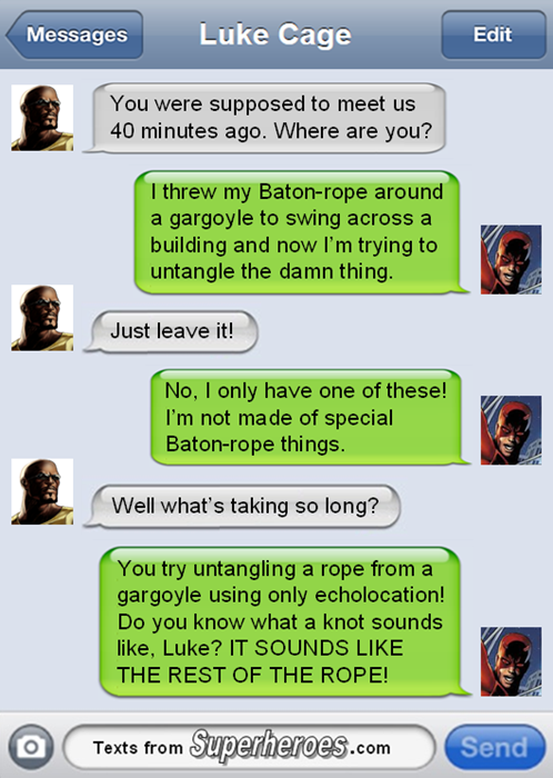 Messages Luke Cage Edit You were supposed to meet us 40 minutes ago. Where are you? I threw my Baton-rope around a gargoyle to swing across a building and now I'm trying to untangle the damn thing. Just leave it! No, I only have one of these! I'm not made of special Baton-rope things. Well what's taking so long? You try untangling a rope from a gargoyle using only echolocation! Do you know what a knot sounds like, Luke? IT SOUNDS LIKE THE REST OF THE ROPE! Texts from Superheroes.com Send
