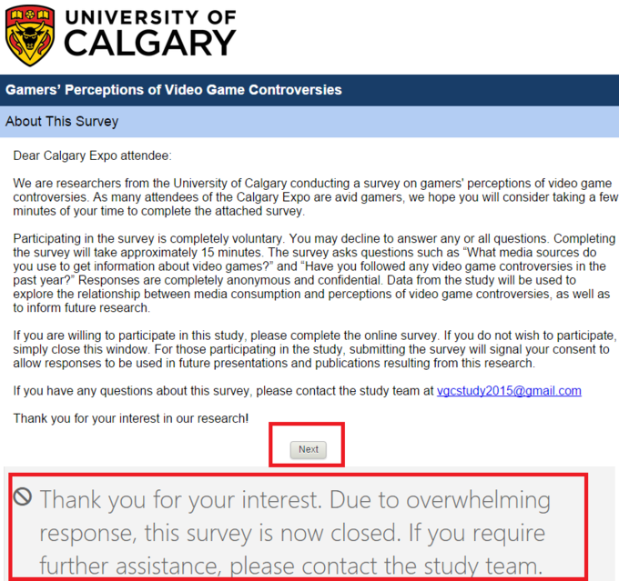 UNIVERSITY OF CALGARY Gamers' Perceptions of Video Game Controversies About This Survey Dear Calgary Expo attendee: We are researchers from the University of Calgary conducting a survey on gamers' perceptions of video game controversies. As many attendees of the Calgary Expo are avid gamers, we hope you will consider taking a few minutes of your time to complete the attached survey Participating in the survey is completely voluntary. You may decline to answer any or all questions. Completing the survey will take approximately 15 minutes. The survey asks questions such as "What media sources do you use to get information about video games?" and "Have you followed any video game controversies in the past year?" Responses are completely anonymous and confidential. Data from the study will be used to explore the relationship between media consumption and perceptions of video game controversies, as well as to inform future research. If you are willing to participate in this study, please complete the online survey. If you do not wish to participate simply close this window. For those participating in the study, submitting the survey will signal your consent to allow responses to be used in future presentations and publications resulting from this research If you have any questions about this survey, please contact the study team at vacstudy2015@amail.com Thank you for your interest in our research! Next 1 hank you for your inicresi. Due i。overwhelming response, this survey is now closed. If you require