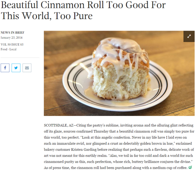 The Onion Article Beautiful Cinnamon Roll Too Good For This World, Too Pure NEWS IN BRIEF January 23,2014 VOL 50 ISSUE 03 Food Local SCOTTSDALE, AZ-Citing the pastry's sublime, inviting aroma and the alluring glint reflecting off its glaze, sources confirmed Thursday that a beautiful cinnamon roll was simply too pure for this world, too perfect. "Look at this angelic confection. Never in my life have I laid eyes on such an immaculate swirl, nor glimpsed a crust as delectably golden brown in hue," exclaimed bakery customer Kristen Garding before realizing that perhaps such a flawless, delicate work of art was not meant for this earthly realm. "Alas, we toil in far too cold and dark a world for such cinnamoned purity as this, such perfection, whose rich, buttery brilliance conjures the divine." As of press time, the cinnamon roll had been purchased along with a medium cup of coffee.