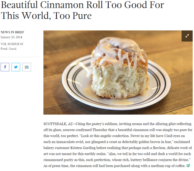 Beautiful Cinnamon Roll Too Good For This World, Too Pure NEWS IN BRIEF January 23,2014 VOL 50 ISSUE 03 Food Local SCOTTSDALE, AZ-Citing the pastry's sublime, inviting aroma and the alluring glint reflecting off its glaze, sources confirmed Thursday that a beautiful cinnamon roll was simply too pure for this world, too perfect. "Look at this angelic confection. Never in my life have I laid eyes on such an immaculate swirl, nor glimpsed a crust as delectably golden brown in hue," exclaimed bakery customer Kristen Garding before realizing that perhaps such a flawless, delicate work of art was not meant for this earthly realm. "Alas, we toil in far too cold and dark a world for such cinnamoned purity as this, such perfection, whose rich, buttery brilliance conjures the divine." As of press time, the cinnamon roll had been purchased along with a medium cup of coffee.