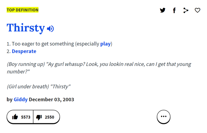 TOP DEFINITION Thirstyo 1. Too eager to get something (especially play) 2. Desperate Boy running up) "Ay gurl whasup? Look, you lookin real nice, can I get that young number?" (Girl under breath) "Thirsty" by Giddy December 03, 2003 5573 2550