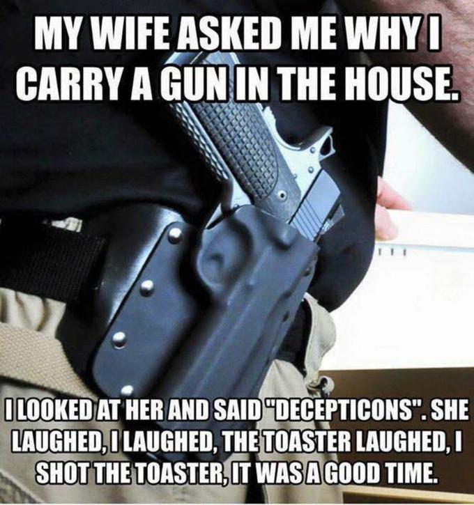 MY WIFE ASKED ME WHY CARRY A GUNIN THE HOUSE. LOOKED AT HER AND SAID"DECEPTICONS". SHE LAUGHED,I LAUGHED, THETOASTER LAUGHED, I SHOT THE TOASTER,LT WAS A GOOD TIME