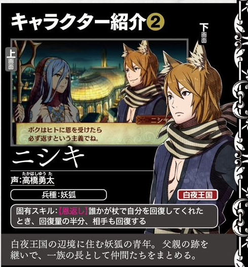 キャラクター紹介の 2 面 上 画 面 ニシ ボクはヒトに恩を受けたら 必ず返すという主義でね。 ニシキ たかはしゆうた 声:高橋勇太 兵種:妖狐 白夜王国 誰かが杖で自分を回復してくれた 固有スキル: とき、回復量の半分、 相手も回復する 白夜王国の辺境に住む妖狐の青年。 父親の跡を 継いで、 一族の長として仲間たちをまとめる。