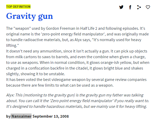 TOP DEFINITION Gravity gun The "weapon" used by Gordon Freeman in Half Life 2 and following episodes. It's original name is the 'zero-point energy field manipulator', and was originally made to handle radioactive materials, but, as Alyx says, "it's normally used for heavy lifting. It doesn't need any ammunition, since it isn't actually a gun. It can pick up objects from milk cartons to saws to barrels, and even the combine when given a charge, to use as weapons. When in normal condition, it glows orange-ish yellow, but when charged in a confiscation backfire in the citadel, it glows bright blue and shakes slightly, showing it to be unstable. It has been voted the best videogame weapon by several game review companies because there are few limits to what can be used as a weapon. Alyx: This (motioning to the gravity gun) is the gravity gun my father was talking about. You can call it the 'Zero point energy field manipulator' if you really want to. It's designed to handle hazardous materials, but we mainly use it for heavy lifting. by Nanxaimer September 13, 2008