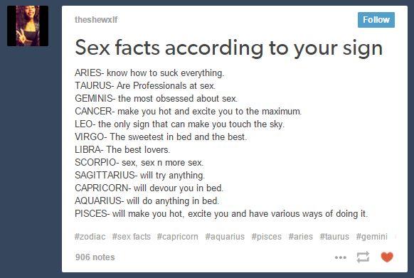 theshewxlf Follow Sex facts according to your sign ARIES- know how to suck everything TAURUS- Are Professionals at sex GEMINIS- the most obsessed about sex. CANCER- make you hot and excite you to the maximum. LEO- the only sign that can make you touch the sky VIRGO- The sweetest in bed and the best LIBRA- The best lovers SCORPIO- sex, sex n more sex SAGITTARIUS- will try anything CAPRICORN- will devour you in bed AQUARIUS- will do anything in bed. PISCES- will make you hot, excite you and have various ways of doing it #zodiac #sex facts #capricorn #aquarius #pisces #aries #taurus #gemini 906 notes