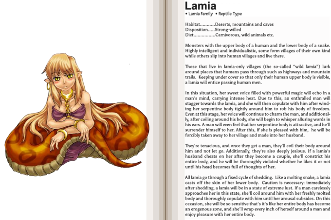 Lamia Lamia Family Reptile Type DispositionStrong-willed Diet...arnivorous, wild animals etc. Monsters with the upper body of a human and the lower body of a snake Highly intelligent and individualistic, some form villages of their own kind while others slip into human villages and live there. Those that live in lamia-only villages (the so-called "wild lamia") lurk around places that humans pass through such as highways and mountain trails. Keeping under cover so that only their human upper body is visible, a lamia will entice passing human men In this situation, her sweet voice filled with powerful magic will echo in a man's mind, carrying intense heat. Due to this, an enthralled man will stagger towards the lamia, and she will then copulate with him after wind ing her serpentine body tightly around him to rob his body of freedom. Even at this stage, her voice will continue to charm the man, and additional- ly, after coiling around his body, she will begin to whisper alluring words in his ears. Aman will even feel that her serpentine body is attractive, and he'll surrender himself to her. After this, if she is pleased with him, he will be forcibly taken away to her village and made into her husband They're tenacious, and once they get a man, they'll coil their body around him and not let go. Additionally, they're also deeply jealous. If a lamia's husband cheats on her after they become a couple, she'll constrict his entire body, and he will be thoroughly violated whether he likes it or not until his head becomes full of thoughts of her. All lamia go through a fixed cycle of shedding. Like a molting snake, a lamia casts off the skin of her lower body. Caution is necessary: immediately after shedding, a lamia will be in a state of extreme lust. Ifa man carelessly approaches her in this state, she'll coil around him with her freshly molted body and thoroughly copulate with him until her arousal subsides. On this occasion, she will be so sensitive that's it's like her entire body has become an erogenous zone, and she'll wrap every inch of herself around a man and enjoy pleasure with her entire body