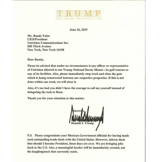 TRRU M P HE TRUMP ORGANIZATION June 26,2015 Mr. Randy Falco CEO/President Univision Communications Inc 605 Third Avenue New York, New York 10158 Dear Randy, Please be advised that under no circumstances is any officer or representative of Univision allowed to use Trump National Doral, Miami-its golf courses or any of its facilities. Also, please immediately stop work and close the gate which is being constructed between our respective properties. If this is not done within one week, we will close it Also, t's too bad you didn't have the courage to call me yourself instead of delegating the task to Beau Thank you for your attention to this matter. Donald J. Trump P.S. Please congratulate your Mexican Government officials for having made such outstanding trade deals with the United States. However, inform them that should I become President, those days are over. We are bringing jobs back to the U.S. Also, a meaningful border will be immediately created, not the laughingstock that currently exists.