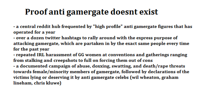 a central reddit hub frequented by "high profile" anti gamergate figures that has operated for a year over a dozen twitter hashtags to rally around with the express purpose of attacking gamergate, which are partaken in by the exact same people every time for the past year d IRL harassment of GG women a and gatherings ranging from stalking and creepshots to full on forcing them out of cons - a documented campaign of abuse, doxxing, swatting, and death/r--- threats towards female/minority members of gamergate, followed by declarations of the victims lying or deserving it by anti gamergate celebs (wil wheaton, graham lineham, chris kluwe)