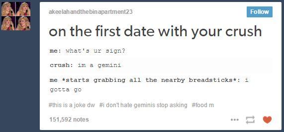 akeelahandthebinapartment23 Follow on the first date with vyour crush me: what's ur sign? crush: im a gemini me *starts grabbing all the nearby breadsticks*: i 1 gotta go #this is a joke dw #1 don't hate geminis stop asking #food m 151,592 notes 一箩