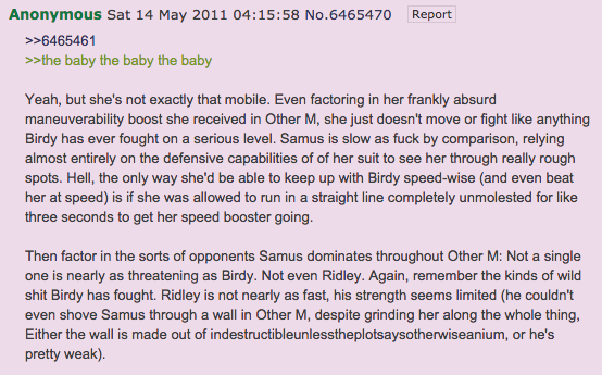 Anonymous Sat 14 May 2011 04:15:58 No.6465470 Report >>6465461 >>the baby the baby the baby Yeah, but she's not exactly that mobile. Even factoring in her frankly absurd maneuverability boost she received in Other M, she just doesn't move or fight like anything Birdy has ever fought on a serious level. Samus is slow as f--- by comparison, relying almost entirely on the defensive capabilities of of her suit to see her through really rough spots. Hell, the only way she'd be able to keep up with Birdy speed-wise (and even beat her at speed) is if she was allowed to run in a straight line completely unmolested for like three seconds to get her speed booster going Then factor in the sorts of opponents Samus dominates throughout Other M: Not a single one is nearly as threatening as Birdy. Not even Ridley. Again, remember the kinds of wild s--- Birdy has fought. Ridley is not nearly as fast, his strength seems limited (he couldn't even shove Samus through a wall in Other M, despite grinding her along the whole thing Either the wall is made out of indestructibleunlesstheplotsaysotherwiseanium, or he's pretty weak).