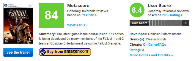 User Score Generally favorable reviews based on 2055 Ratings Metascore Fallaut 84 8.4 Generally favorable reviews based on 39 Critics Your Score What's this? Summary: The latest game in the post-nuclear RPG series Developer: Obsidian Entertainment is being developed by many members of the Fallout 1 and 2 Genre(s: Western-Style team at Obsidian Entertainment using the Fallout 3 engine. Cheats: On GameFAOS Buy from amazon.com Rating:M More Details and Credits » See the trailer2