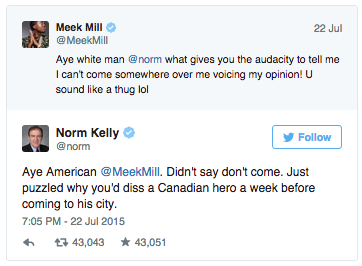 Meek Mill @MeekMill Aye white man @norm what gives you the audacity to tell me I can't come somewhere over me voicing my opinion! U sound like a thug lol 22 Jul Norm Kelly @norm Follow Aye American MeekMil. Didn't say don't come. Just puzzled why you'd diss a Canadian hero a week before coming to his city. 7:05 PM-22 Jul 2015 わせユ43,043 ★ 43,051