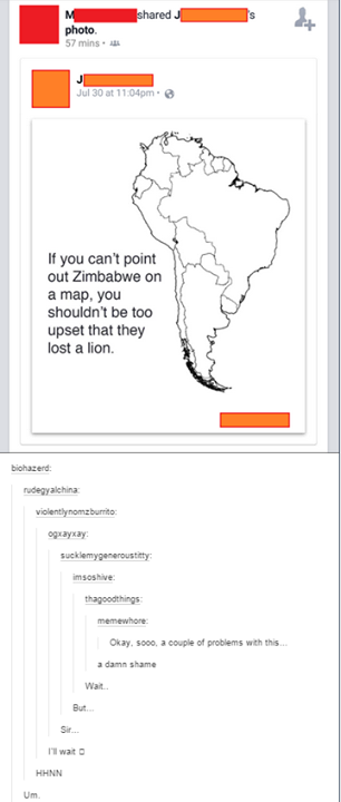 ed photo. 57mins . Jul 30 at 11.04pm e If you can't point out Zimbabwe on a map, you shouldn't be too upset that they lost a lion. biohazerd rudeayalehina violentlynomzburrito ogxayxay msoshive Okay, sooo, a couple of problems with this a damn shame Wait. But. Sir wait HHNN Um.