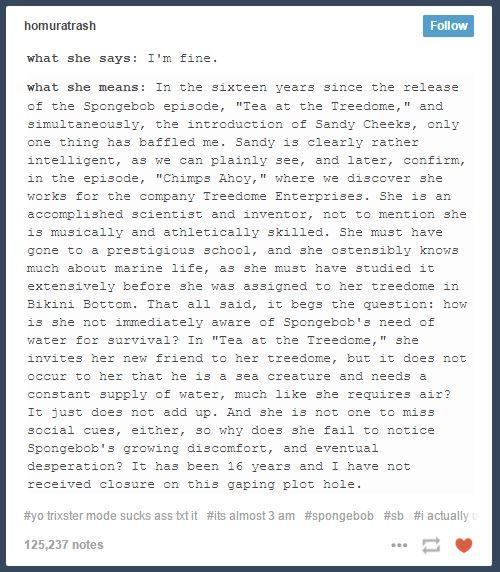 homuratrash Follow what she says I'm fine what she means In the sixteen years since the release of the Spongebob episode, "Tea at the Treedome, " and simultaneously, the introduction of Sandy Cheeks, only one thing has baffled me. Sandy is clearly rather intelligent, as we can plainly see, and later, confirm, in the episode, "Chimps Ahoy," where we discover she works for the company Treedome Enterprises. She is an accomplished scientist and inventor, not to mention she is musically and athletically skilled. She must have gone to a prestigious school, and she ostensibly knows much about marine life, as she must have studied it extensively before she was assigned to her treedome in Bikini Bottom. That all said, it begs the question: how is she not imediately aware of Spongebob's need of water for survival? In "Tea at the Treedome, "she invites her new friend to her treedome, but it does not occur to her that he is a sea creature and needs a constant supply of water, much like she requires air? It just does not add up. And she is not one to miss social cues, either, so why does she fail to notice Spongebob's growing discomfort, and eventual aesperaτ!on? It nas been 16 years ana 1 nave not received closure on this gaping plot hole #yotrixster mode sucks ass ttit #its almost 3 am #spongebob #sb #i actually 125,237 notes