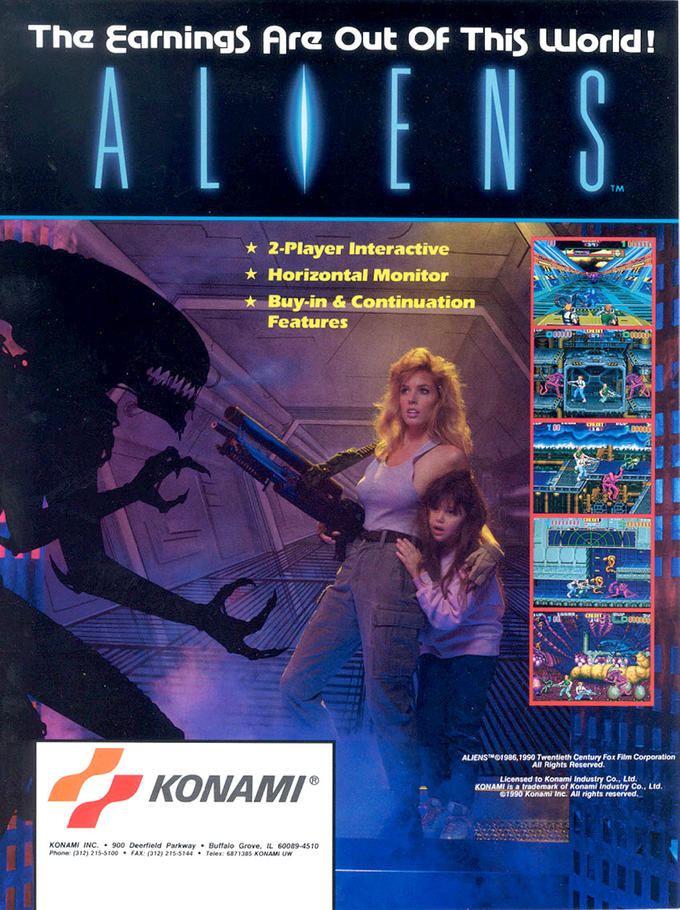 The εarnings Are Out OF This world! TM ★ 2-Player Interactive ★ Horizontal Monitor Buy-in & Continuation Features 7 00 ALIENS™01986, 1990 Twentieth Century Fox Film Corporation All Rights Reserved. KONAM Licensed to Konami KONAMI is a trademark of Konami Co., Ltd. Co., Ltd. 1990 Konami Inc. All rights reserved. KONAMI INC.900 Deerfield Parkway Buffalo Grove, IL 60089-4510 Phone: (312) 215-5100FAX: (312) 21S-5144 Telex: 6871385 KONAMI UW