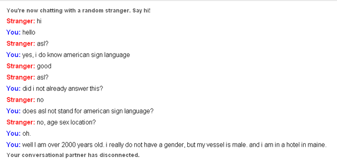 You're now chatting with a random stranger. Say hi Stranger: hi You: hello Stranger: asl? You: yes, i do know american sign language Stranger: good Stranger: asl? You: did i not already answer this? Stranger: no You: does asl not stand for american sign language? Stranger: no, age sex location? You: oh You: well I am over 2000 years old. i really do not have a gender, but my vessel is male. and i am in a hotel in maine Your conversational partner has disconnected