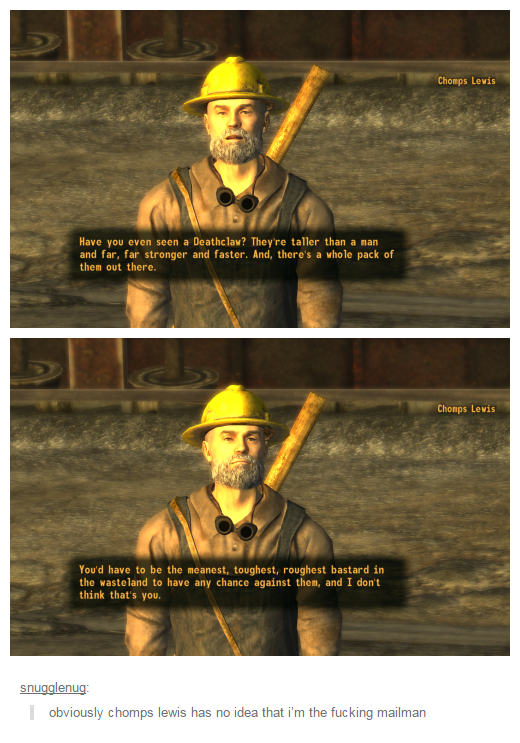 Chomps Lewis Have you even seen a Deathclaw? They're taller than a man and far, far stronger and faster. And, there's a whole pack of them out there. Chomps Lewis You'd have to be the meanest, toughest, roughest bastard in the wasteland to have any chance against them, and I don't think that's you. snugglenug obviously chomps lewis has no idea that i'm the f------ mailman