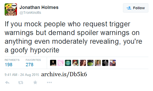 Jonathan Holmes SUNDRY Follow @TronKnotts If you mock people who request trigger warnings but demand spoiler warnings on anything even moderately revealing, you're a goofy hypocrite RETWEETS FAVORITES 198 278 41 AM-24 Aug 2015 archive.is/Db5k6 わロ★