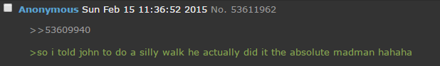 ■ Anonymous Sun Feb 15 11:36:52 2015 No. 53611962 >>53609940 >so i told john to do a silly walk he actually did it the absolute madman hahaha