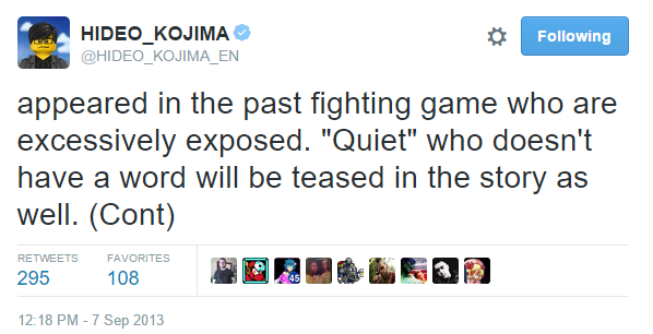 HIDE KOJIMA Φ @HIDEO_KOJIMA EN Following appeared in the past fighting game who are excessively exposed. "Quiet" who doesn't have a word will be teased in the story as well. (Cont) 295 108 2:18 PM-7 Sep 2013 RETWEETS FAVORITES