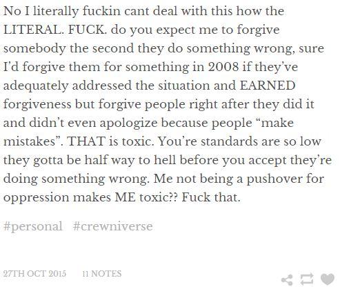 No I literally f----- cant deal with this how the LITERAL. F---. do you expect me to forgive somebody the second they do something wrong, sure I'd forgive them for something in 2008 if they've adequately addressed the situation and EARNED forgiveness but forgive people right after they did it and didn't even mistakes". THAT is toxic. You're standards are so low they gotta be half way to hell before you accept they're doing something wrong. Me not being a pushover for oppression makes ME toxic?? F--- that. apologize because people “make #personal #crewniverse 27TH OCT 2015 11 NOTES