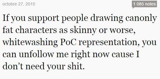 octobre 27, 2015 1 085 notes If you support people drawing canonly fat characters as skinny or worse whitewashing PoC representation, you can unfollow me right now cause I don't need your s---.