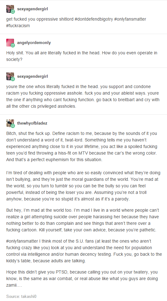 sexyagendergirl get f----- you oppressive s---!ord #dontdefendbigotry #onlyfansmatter #fuckracism angelyordemonly H--------. You all are literally f----- in the head. How do you even operate in socie sexyagendergirl youre the one whos literally f----- in the head. you support and condone racism you f------ oppressive a------. f--- you and your ableist ways. youre the one if anything who cant f------ function. go back to breitbart and cry with all the other cis privileged assholes thewhyofbladez Bitch, shut the f--- up. Define racism to me, because by the sounds of it you don't understand a word of it, t----lord. Something tells me you haven't experienced anything close to it in your lifetime, you act like a spoiled f------ teen you'd find throwing a hiss-fit on MTV because the car's the wrong colo And that's a perfect euphemism for this situation I'm tired of dealing with people who are so easily convinced what they're doing isn't bullying, and they're just the moral guardians of the world. You're mad at the world, so you turn to tumblr so you can be the bully so you can feel powerful, instead of being the loser you are. Assuming you're not a troll anyhow, because you're so stupid it's almost as if it's a parody But hey, I'm mad at the world too. I'm mad I live in a world where people can't realize a girl attempting suicide over people harassing her because they have nothing better to do than complain and see things that aren't there over a f------ cartoon. Kill yourself, take your own advice, because you're pathetic. #onlyfansmatter I think most of the S.U. fans (at least the ones who aren't f------ crazy like you) look at you and understand the need for population control via intelligence and/or human decency testing. F--- you, go back to the kiddy's table, because adults are talking Hope this didn't give you PTSD, because calling you out on your twatery, you know, is the same as war combat, or real abuse like what you guys are doing zamii Source: takashi0