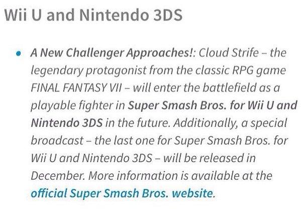 Wii U and Nintendo 3DS A New Challenger Approaches!: Cloud Strife -the legendary protagonist from the classic RPG game FINAL FANTASY VII-will enter the battlefield as a playable fighter in Super Smash Bros. for Wii U and Nintendo 3DS in the future. Additionally, a special broadcast - the last one for Super Smash Bros. for Wii U and Nintendo 3DS - will be released in December. More information is available at the official Super Smash Bros. website. .