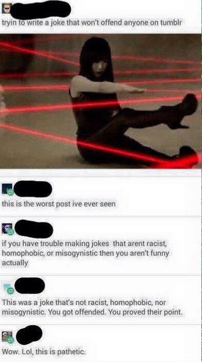 tryin to write a joke that won't offend anyone on tumblr this is the worst post ive ever seen if you have trouble making jokes that arent racist homophobic, or misogynistic then you aren't funny actually This was a joke that's not racist, homophobic, nor misogynistic. You got offended. You proved their point Wow. Lol, this is pathetic.