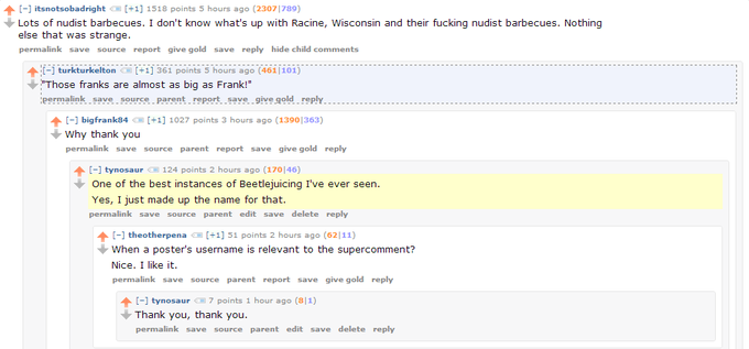 ↑ [-] itsnotsobadright [+1] 1518 points 5 hours ago (23071789) Lots of nudist barbecues. I don't know what's up with Racine, Wisconsin and their f------ nudist barbecues. Nothing else that was strange. permalink save source report give gold save reply hide child comments :[-] turkturkelton : [+1] 361 points 5 hours ago (4611101) "Those franks are almost as big as Frank!" permalink save source parentreport save give gold reply [-] bigfra nk84恒[+1] 1027 points 3 hours ago (13901363) Why thank you permalink save source parent report save give gold reply ↑ [-] tynosaur 124 points 2 hours ago (170146) One of the best instances of Beetlejuicing I've ever seen. Yes, I just made up the name for that. permalink save source parent edit save delete reply ↑ [-] theotherpena [+1] 51 points 2 hours ago (6211) when a poster's username is relevant to the supercomment? Nice. I like it. permalink save source parent report save give gold reply [-] tynosaur 7 points 1 hour ago (811) Thank you, thank you. permalink save source parent edit save delete reply