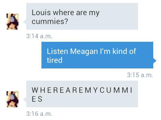 Louis where are my cummies? 3:14 a.m Listen Meagan I'm kind of tired 3:15 a.m. WHEREAREMYCUMMI E S 3:16 a.m.
