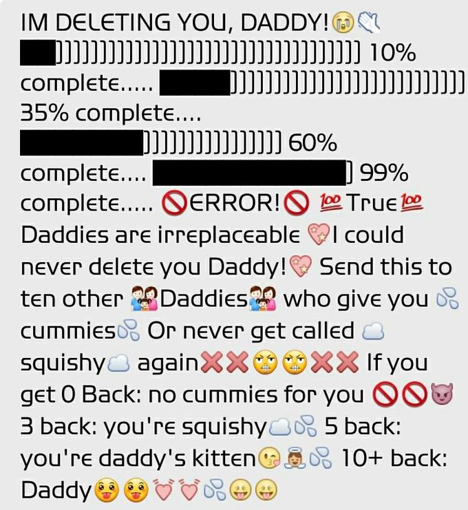 IM DELETING YOU. DADDY!@ 35% complete ] 99% complete.... complete S ERROR! S True Daddies are irreplaceableI could never delete you Daddy!Send this to ten other Daddieswho give you f cummies or never get called squishy -, again××幽幽XX If you get 0 Back: no cummies for you 3 back: you're squishy 5 back: you're daddy's kitten 'D 10+ back: