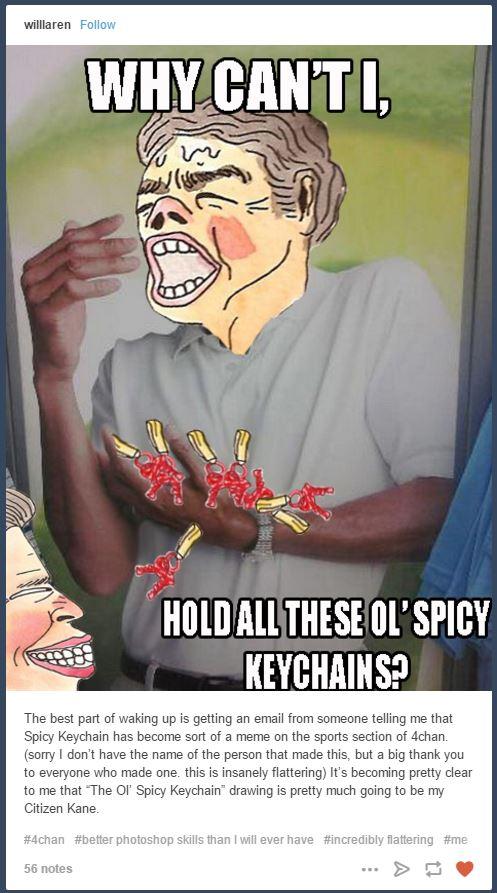 willaren Follow WHY CAN'TI 塞 HOLD ALL THESE OL'SPICY KEYCHAINS The best part of waking up is getting an email from someone telling me that Spicy Keychain has become sort of a meme on the sports section of 4chan. (sorry I don't have the name of the person that made this, but a big thank you to everyone who made one. this is insanely flattering) It's becoming pretty clear to me that The Ol Spicy Keychain drawing is pretty much going to be my Citizen Kane. #4chan #better photoshop skills than will ever have #incredibly flattering #me 56 notes