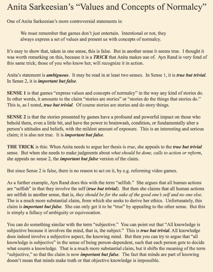 Anita Sarkeesian's "Values and Concepts of Normalcy" One of Anita Sarkeesian's more controversial statements is: We must remember that games don't just entertain. Intentional or not, they always express a set of values and present us with concepts of normalcy. It's easy to show that, taken in one sense, this is false. But in another sense it seems true. I thought it was worth remarking on this, because it is a TRICK that Anita makes use of. Ayn Rand is very fond of this same trick; those of you who know her, will recognize it in action. Anita's statement is ambiguous. It may be read in at least two senses. In Sense 1, it is true but trivial. In Sense 2, it is important but false SENSE 1 is that games "express values and concepts of normalcy" in the way any kind of stories do. In other words, it amounts to the claim "stories are stories" or "stories do the things that stories do." This is, as I noted, true but trivial. Of course stories are stories and do story things. SENSE 2 is that the stories presented by games have a profound and powerful impact on those who behold them, even a little bit, and have the power to brainwash, condition, or fundamentally alter a person's attitudes and beliefs, with the mildest amount of exposure. This is an interesting and serious claim; it is also not true. It is important but false. THE TRICK is this: When Anita needs to argue her thesis is true, she appeals to the true but trivial sense. But when she needs to make judgments about what should be done, calls to action or reform, she appeals no sense 2, the important but false version of the claim But since Sense 2 is false, there is no reason to act on it, by e.g. reforming video games. As a further example, Ayn Rand does this with the term "selfish." She argues that all human actions are "selfish" in that they involve the self (true but trivial). But then she claims that all human actions are selfish in another sense, that is, they should be for the sake of the good one's self and no one else. The is a much more substantial claim, from which she seeks to derive her ethics. Unfortunately, this claim is important but false. She can only get it to be "true" by appealing to the other sense. But this is simply a fallacy of ambiguity or equivocation You can do something similar with the term "subjective." You can point out that "All knowledge is subjective because it involves the mind, that is, the subject." This is true but trivial. All knowledge does indeed involve a subjective aspect, the knowing mind. But then you can try to argue that "all knowledge is subjective" in the sense of being person-dependent, such that each person gets to decide what counts a knowledge. That is a much more substantial claim, but it shifts the meaning of the term subjective," so that the claim is now important but false. The fact that minds are part of knowing doesn't mean that minds make truth or that objective knowledge is impossible.