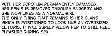 WITH HER SCROTUM PERMANENTLY DAMAGED, HER PENIS IS REMOVED THROUGH SURGERY AND SHE NOW LIVES AS A NORMAL GIRL. THE ONLY THING THAT REMAINS IS HER GLANS, WHICH IS POSITIONED TO LOOK LIKE AN OVERSIZED CLITORIS. IT WILL S RELY ALLOW HER TO STILL FEEL PLEASURE DURING SEX