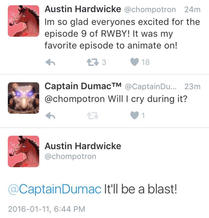 Austin Hardwicke @chompotron 24m Im so glad everyones excited for thee episode 9 of RWBY! It was my favorite episode to animate on! Captain DumacTM @CaptainDu.. 23m @chompotron Will I cry during it? Austin Hardwicke @chompotron @CaptainDumac It'll be a blast! 2016-01-11, 6:44 PM