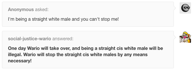 Anonymous asked: I'm being a straight white male and you can't stop me! social-justice-wario answered: One day Wario will take over, and being a straight cis white male will be illegal. Wario will stop the straight cis white males by any means necessary!