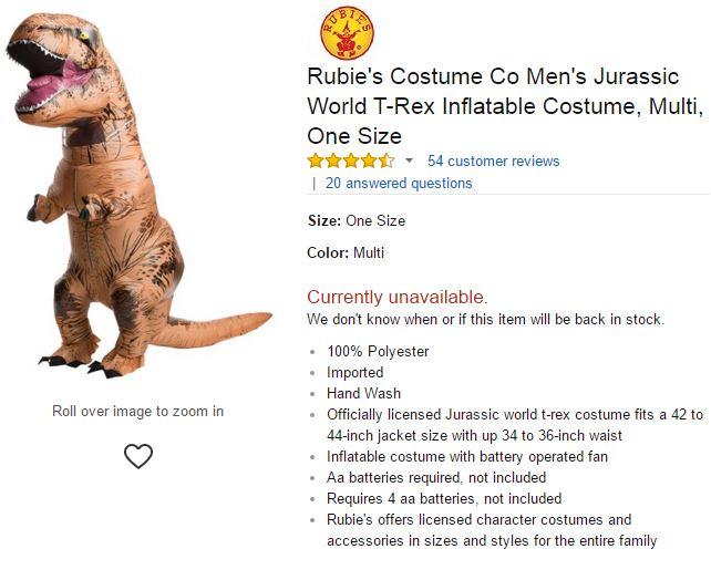 Rubie's Costume Co Men's Jurassic World T-Rex Inflatable Costume, Multi, One Size ☆☆☆ ▼ 54 customer reviews | 20 answered questions Size: One Size Color: Multi Currently unavailable We don't know when or if this item will be back in stock 100% Polyester Imported Hand Wash Roll over image to zoom in .Officially licensed Jurassic world t-rex costume fits a 42 to 44-inch jacket size with up 34 to 36-inch waist Inflatable costume with battery operated fan . Aa batteries required, not included .Requires 4 aa batteries, not included Rubie's offers licensed character costumes and accessories in sizes and styles for the entire family