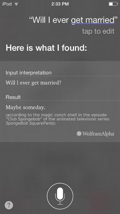 2:33 PM "Will I ever get married" tap to edit Here is what I found: Input interpretation Will I ever get married? Result Maybe someday. (according to the magic conch shell in the episode Club Spongebob" of the animated television series SpongeBob SquarePants) WolframAlpha 2