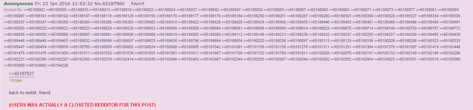 Anonymous Fri 22 Jan 2016 11:53:32 No.65187960 Report Quoted By: >>65188002 >>65188005>>65188010 >>65188013 >>65188019 >>65188022 >>65188024 >>65188037 >65188042 >>65188047 >>65188050 >>65188055 65188057 >>65188060 >65188063 >>65188071 >>65188073>>65188077 >*65188081 >>65188084 >>65188087 >>65188101 >>65188102 >>65188107 >>65188118 >>65188126 > 65188155 >>65188170 > 65188177>>65188179 >65188184 >>65188250 >>65188251 >>65188267 >>65188280 >65188307 >>65188308>>65188320 >>65188327 >>65188334 >>65188336 >>65188337 >>65188347 >>65188360 >>65188364 > 65188386 >>65188393 > 65188405 >>65188418 > 65188422 >>65188428 >>65188429 >>65188434 >>65188438 >>65188439 >>65188446 >>65188455 >>65188461 >>65188468 >>65188486>>65188489 >>65188491 >>65188500 >>65188520 >>65188522 >>65188523 >>65188524 >>65188528 > 65188553 >>65188556 > 65188558 >>65188564 >>65188581 >>65188598 >>65188599 >>65188614 >>65188625 >65188675 >>65188714>>65188749 >>65188750 >>65188767 >>65188772 >>65188835 >>65188850 >>65188866 >>65188867 >>65188891 >>65188906 > 65188909 >>65188919 65189065 >>65189089 >65189112 >>65189149 >>65189213 >>65189236 >>65189243 >65189247 >>65189255>>65189257 >>65189299 >>65189405 >>65189439 >>65189448>>65189449 >>65189483 >>65189532 >>65189588 >>65189597> 65189625 >>65189638 > 65189796>>65189864 >65189934 >>65190020 >>65190036 >>65190097 >>65190113 > 65190129 >>65190156>>65190209 >>65190298 >>65190323 >>65190333 >>65190447 >>65190454 >>65190658 >>65190760 >>65190859 >>65190905 65190934 >>65190980 > 65190995 >>65191042 >65191061 >>65191158 >>65191159 >>65191278 >>6519131165191351 >>65191364>>65191378 >>65191397>>65191419 >>65191448 >>65191475>>65191476 >>65191490 >>65191511>65191532 >>65191539 > 65191555 >>65191561 65191611 >>65191667 >65191709 >>65191722 >>65191769 >65191811>>65192026 >>65192070 >>65192101>>65192132 >>65192140>>65192146 >>65192200 >>65192221 >>65192286 >>65192297 >>65192360 >>65192379 >>65192414 > 65192438 >>65192449> 65192453>>65192467 >65192544>>65192555 >>65192587 >>65192644 >>65192802 >>65192852 >>65192864>>65193025 >>65193351 >>65193518 >>65193589 >>65193909 >>65193992 >>65194226 1 1 >65187937 trope back to reddit, friend (USERS WAS ACTUALLY A CLOSETED REDDITOR FOR THIS POST)