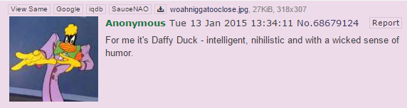 View Same Google igdb SauceNAO woahniggatooclose jpg, 27KiB, 318x307 Anonymous Tue 13 Jan 2015 13:34:11 No.68679124 Report For me it's Daffy Duck - intelligent, nihilistic and with a wicked sense of